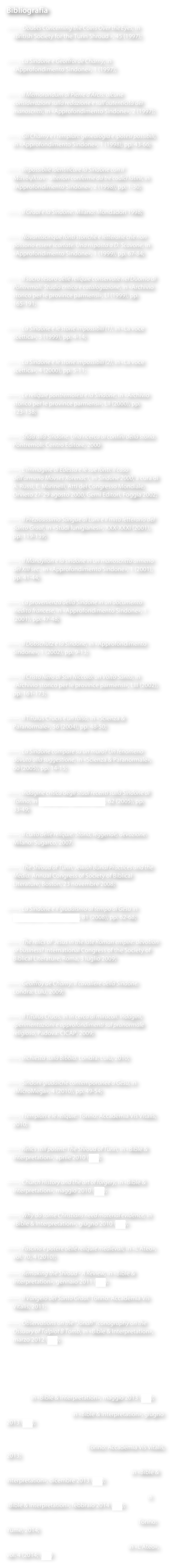 Bibliografia

ââ, Doubts Concerning the Coins Over the Eyes, in Â«British Society for the Turin Shroud Â», 45 (1997);


ââ, La Sindone e Geoffroi de Charny, in Â«Approfondimento SindoneÂ», 1 (1997);


ââ, Il Memorandum di Pierre dâArcis: alcune considerazioni sulla redazione e sullâautenticitÃ  dei manoscritti, in Â«Approfondimento SindoneÂ», 2 (1997);


ââ, Gli Charny e i templari: genealogia e ipotesi possibili, in Â«Approfondimento SindoneÂ», 1 (1998), pp. 43-66;


ââ, Impossibile identificare la Sindone con il Mandylion: ulteriori conferme da tre codici latini, in Â«Approfondimento SindoneÂ», 2 (1998), pp. 1-30;


ââ, Il Graal e la Sindone. Milano: Mondadori 1998;


ââ, Novantacinque fonti storiche e letterarie che non possono essere scartate. Una risposta a D. Scavone, in Â«Approfondimento SindoneÂ», 1 (1999), pp. 67-84;


ââ, Il sacro tesoro delle reliquie conservate nel Duomo di Pontremoli. Studio critico e catalogazione, in Â«Archivio storico per le province parmensiÂ», LI (1999), pp. 165-191;


ââ, La Sindone e le storie impossibili (1), in Â«La voce scetticaÂ», 3 (1999), pp. 4-14;


ââ, La Sindone e le storie impossibili (2), in Â«La voce scetticaÂ», 4 (2000), pp. 5-11;


ââ, Le reliquie pontremolesi e la Sindone, in Â«Archivio storico per le province parmensiÂ», LII (2000), pp. 123-138;


ââ, Sfida alla Sindone. Una ricerca ai confini della storia. Pontremoli: Centro Editore, 2000


ââ, LâImmagine di Edessa e le sue fonti: il caso dellâarmeno Movses Xorenacâi, in Sindone 2000, a cura di A. Russi, E. Marinelli, Atti del Congresso Mondiale, Orvieto 27-29 agosto 2000, Gerni Editori, Foggia 2002;


ââ, Il Preziosissimo Sangue di Luni e il mito letterario del Santo Graal, in Â«Studi lunigianesiÂ», XXX-XXXI (2001), pp. 119-139;


ââ, Il Mandylion e la sindone in un manoscritto armeno del XIII sec., in Â«Approfondimento SindoneÂ», 1 (2001), pp. 41-44;


ââ, La provenienza della Sindone in un documento inedito francese, in Â«Approfondimento SindoneÂ», 1 (2001), pp. 47-48;


ââ, Il DobschÃ¼tz e la Sindone, in Â«Approfondimento SindoneÂ», 1 (2002), pp. 9-13;


ââ, Il Cristo Nero di San NiccolÃ²: un Volto Santo, in Â«Archivio storico per le province parmensiÂ», LIII (2002), pp. 161-173;


ââ, Il Titulus Crucis Ã¨ un falso, in Â«Scienza & ParanormaleÂ», 56 (2004), pp. 48-50;


ââ, La Sindone compare su un muro? Un fenomeno dovuto alla suggestione, in Â«Scienza & ParanormaleÂ», 60 (2005), pp. 14-15;


ââ, Indagine critica degli studi recenti sulla Sindone di Torino, in Â«Scienza & ParanormaleÂ», 62 (2005), pp. 33-49;


ââ, Il culto delle reliquie. Storia, leggende, devozione. Milano: Sugarco, 2007.


ââ, The Shroud of Turin, Jewish Burial Practices and the Media. Annual Congress of Society of Biblical Literature, Boston, 23 novembre 2008;


ââ, La Sindone e il giudaismo al tempo di GesÃ¹ in Â«Scienza & ParanormaleÂ», 81 (2008), pp. 62-68;


ââ, The relics of  Jesus in the late Roman empire: devotion or business? International Congress of the Society of Biblical Literature, Roma, 3 luglio 2009;


ââ, Geoffroy de Charny. Il cavaliere della Sindone. Londra: Lulu, 2009;


ââ, Il Titulus Crucis, in In cerca di miracoli. Indagini, sperimentazioni e approfondimenti sul pranormale religioso, Padova: CICAP, 2009;


ââ, Inchiesta sulla Bibbia. Londra: Lulu, 2010;


ââ, Sindoni giudaiche contemporanee a GesÃ¹, in Â«MicroMegaÂ», 4 (2010), pp. 49-54;


ââ, I templari e le reliquie. Torino: Accademia Vis Vitalis, 2010;


ââ, Relics still potent: The Shroud of Turin, in Â«Bible & InterpretationÂ», aprile 2010 (link);


ââ, Church History and the art of forgery, in Â«Bible & InterpretationÂ», maggio 2010 (link);


ââ, Why do some Christians need material evidence, in Â«Bible & InterpretationÂ», giugno 2010 (link);


ââ, Fascino e potere delle reliquie medievali, in Â«LâAteoÂ», vol. 70, 4 (2010);

ââ, Remaking the Shroud - A Review, in Â«Bible & InterpretationÂ», gennaio 2011 (link);

ââ, Il Vangelo del Santo Graal. Torino: Accademia Vis Vitalis, 2011;

ââ, Observations on the âJonahâ iconography on the Ossuary of Talpiot B Tomb, in Â«Bible & InterpretationÂ», marzo 2012 (link);

ââ, Geoffroy de Charny: il cavaliere della Sindone. Una biografia basata su fonti documentali, in Â«Studi MedievaliÂ», fasc. 1 (2012), pp. 213-258.

ââ, Mandatory celibacy for priests: A fertile source of impurity, in Â«Bible & InterpretationÂ», maggio 2013 (link);

ââ, Look whoâs talking, in Â«Bible & InterpretationÂ», giugno 2013 (link);

ââ, La moglie del monsignore. Celibato obbligatorio e pedofilia nella Chiesa cattolica. Torino: Accademia Vis Vitalis, 2013;

ââ, Restless Bones: Where was Peter buried? in in Â«Bible & InterpretationÂ», dicembre 2013 (link);

ââ, The Relics of Jesus: The Case of the Titulus Crucis, in Â«Bible & InterpretationÂ», febbraio 2014 (link);

ââ, I custodi di Dio. Segreti e misteri del Templari. Torino: Yume, 2014;

ââ, Pedofilia clericale e celibato obbligatorio, in Â«LâAteoÂ», vol. 4 (2014; (link)